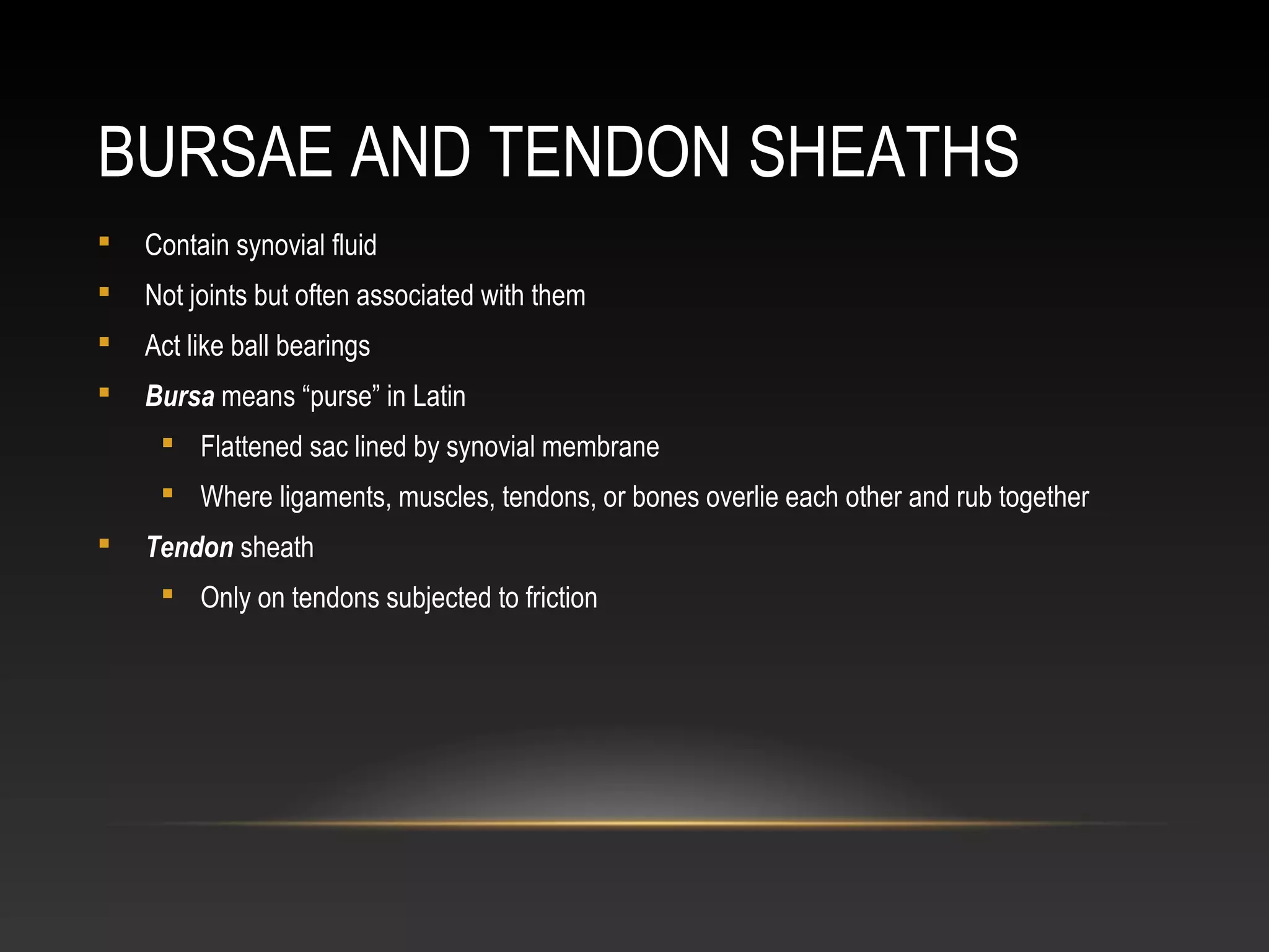 BURSAE AND TENDON SHEATHS
 Contain synovial fluid
 Not joints but often associated with them
 Act like ball bearings
 Bursa means “purse” in Latin
 Flattened sac lined by synovial membrane
 Where ligaments, muscles, tendons, or bones overlie each other and rub together
 Tendon sheath
 Only on tendons subjected to friction
 