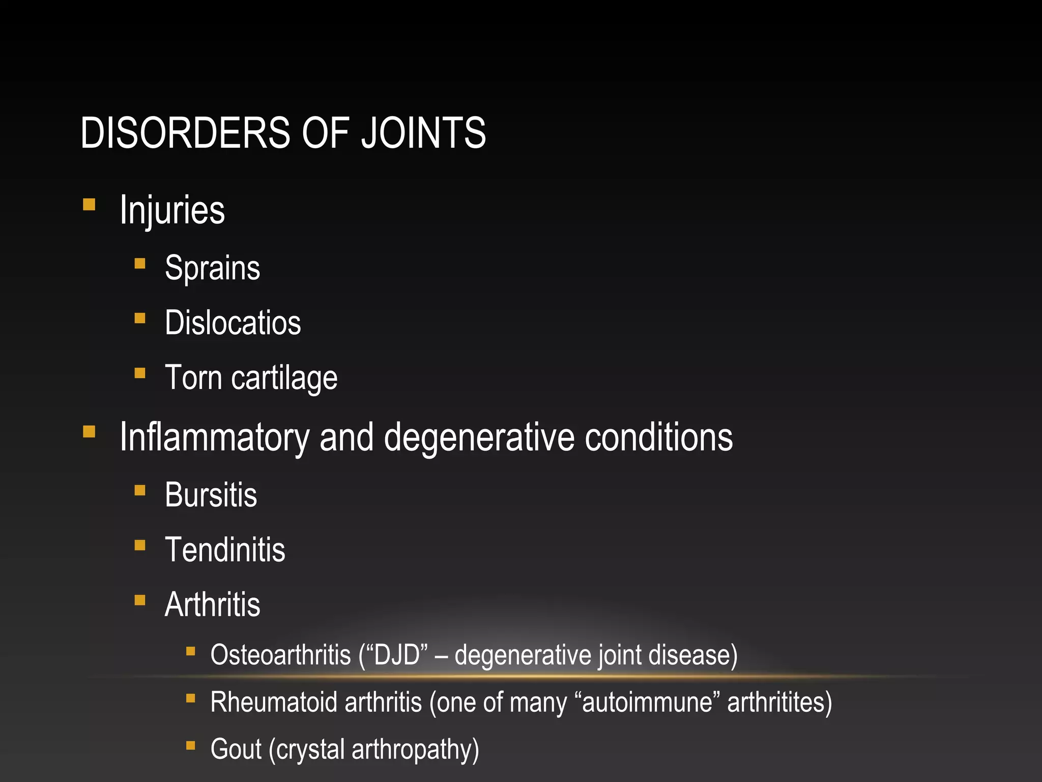 DISORDERS OF JOINTS
 Injuries
 Sprains
 Dislocatios
 Torn cartilage
 Inflammatory and degenerative conditions
 Bursitis
 Tendinitis
 Arthritis
 Osteoarthritis (“DJD” – degenerative joint disease)
 Rheumatoid arthritis (one of many “autoimmune” arthritites)
 Gout (crystal arthropathy)
 