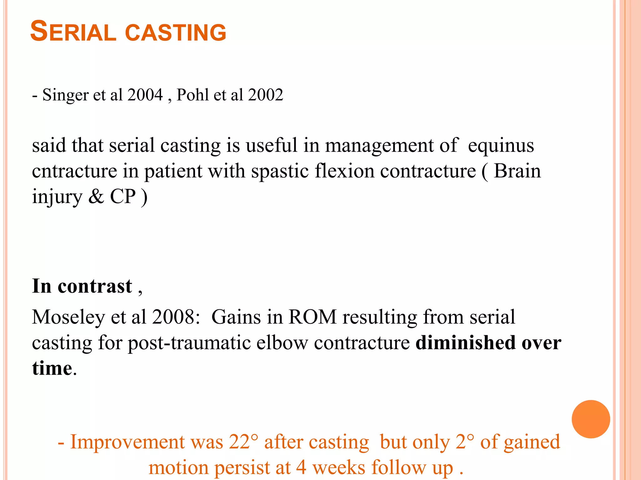 SERIAL CASTING
- Singer et al 2004 , Pohl et al 2002
said that serial casting is useful in management of equinus
cntracture in patient with spastic flexion contracture ( Brain
injury & CP )
In contrast ,
Moseley et al 2008: Gains in ROM resulting from serial
casting for post-traumatic elbow contracture diminished over
time.
- Improvement was 22° after casting but only 2° of gained
motion persist at 4 weeks follow up .
 