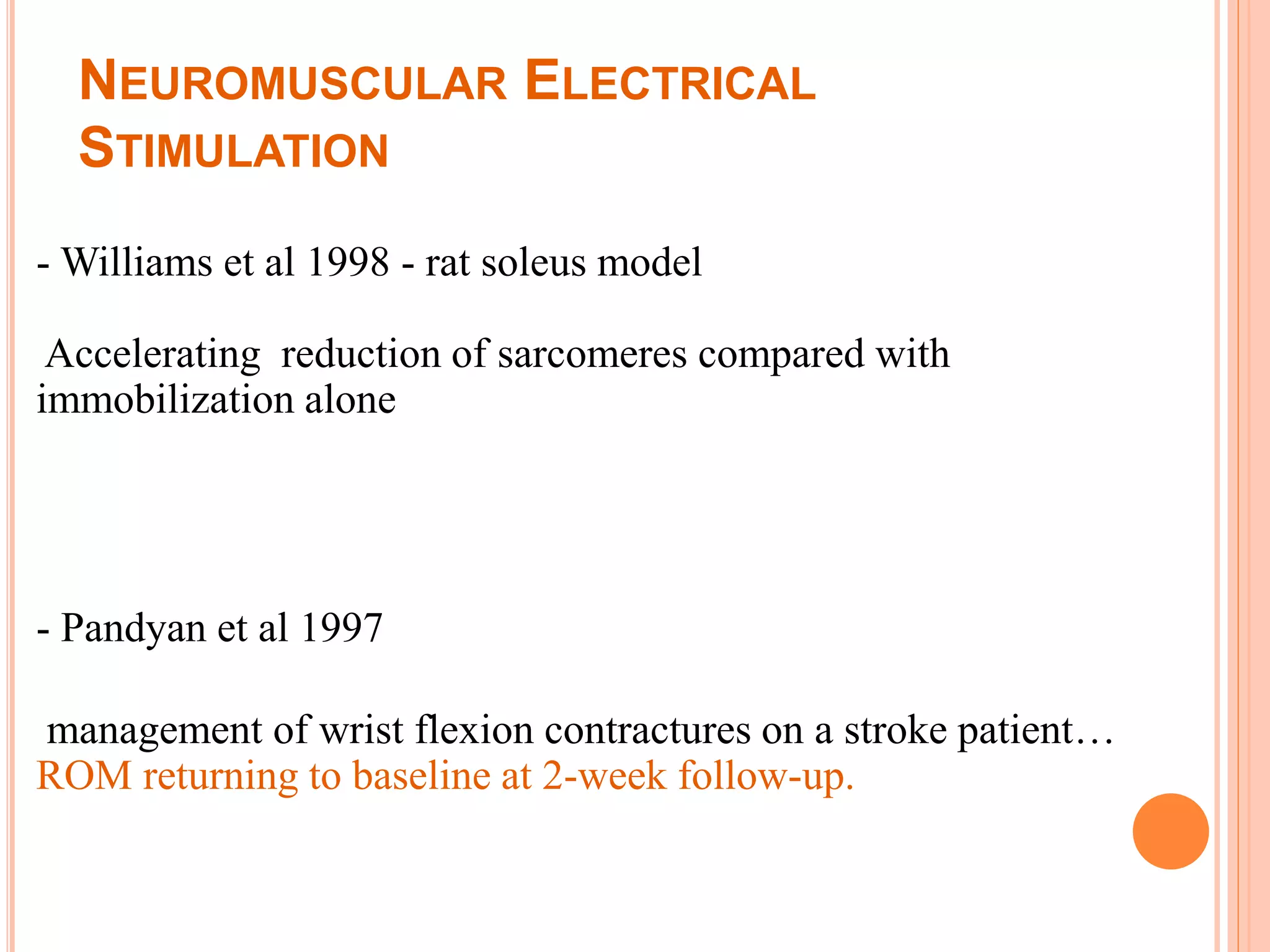 NEUROMUSCULAR ELECTRICAL
STIMULATION
- Williams et al 1998 - rat soleus model
Accelerating reduction of sarcomeres compared with
immobilization alone
- Pandyan et al 1997
management of wrist flexion contractures on a stroke patient…
ROM returning to baseline at 2-week follow-up.
 