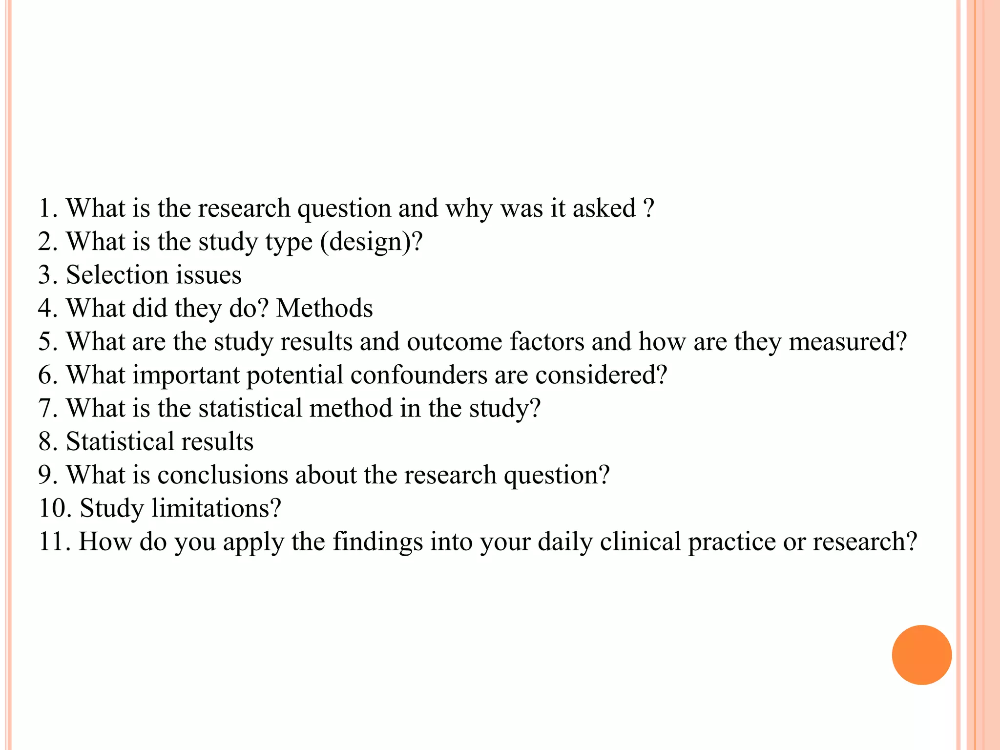 1. What is the research question and why was it asked ?
2. What is the study type (design)?
3. Selection issues
4. What did they do? Methods
5. What are the study results and outcome factors and how are they measured?
6. What important potential confounders are considered?
7. What is the statistical method in the study?
8. Statistical results
9. What is conclusions about the research question?
10. Study limitations?
11. How do you apply the findings into your daily clinical practice or research?
 