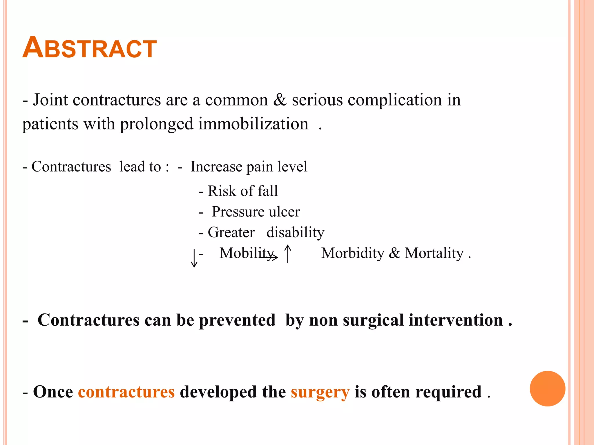 ABSTRACT
- Joint contractures are a common & serious complication in
patients with prolonged immobilization .
- Contractures lead to : - Increase pain level
- Risk of fall
- Pressure ulcer
- Greater disability
- Mobility Morbidity & Mortality .
- Contractures can be prevented by non surgical intervention .
- Once contractures developed the surgery is often required .
 