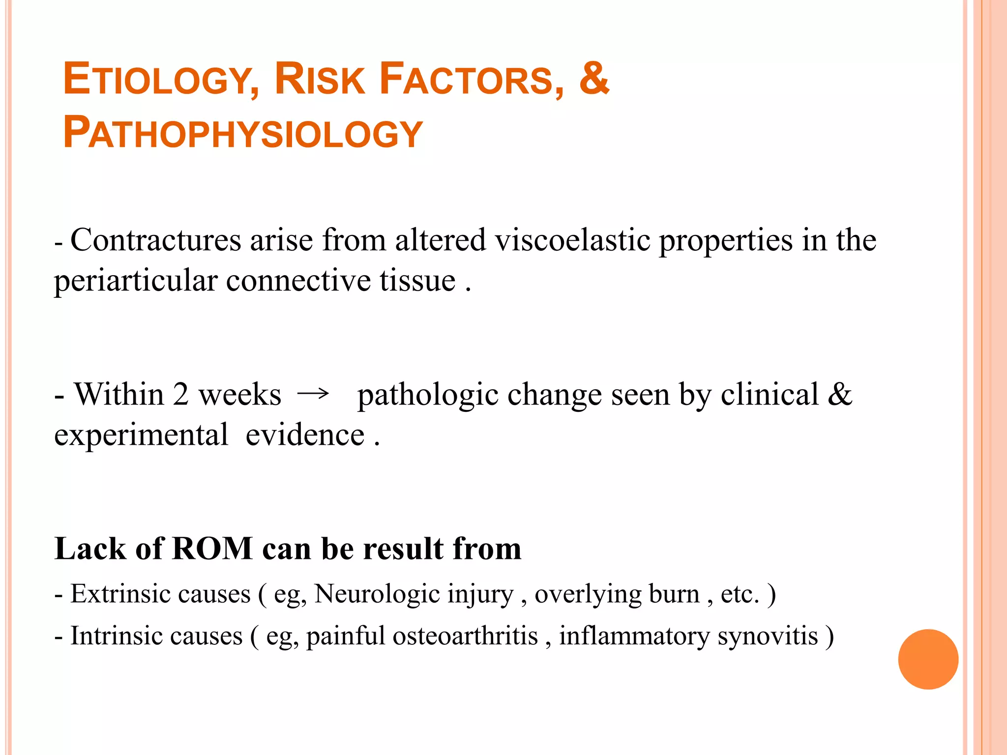 ETIOLOGY, RISK FACTORS, &
PATHOPHYSIOLOGY
- Contractures arise from altered viscoelastic properties in the
periarticular connective tissue .
- Within 2 weeks pathologic change seen by clinical &
experimental evidence .
Lack of ROM can be result from
- Extrinsic causes ( eg, Neurologic injury , overlying burn , etc. )
- Intrinsic causes ( eg, painful osteoarthritis , inflammatory synovitis )
 