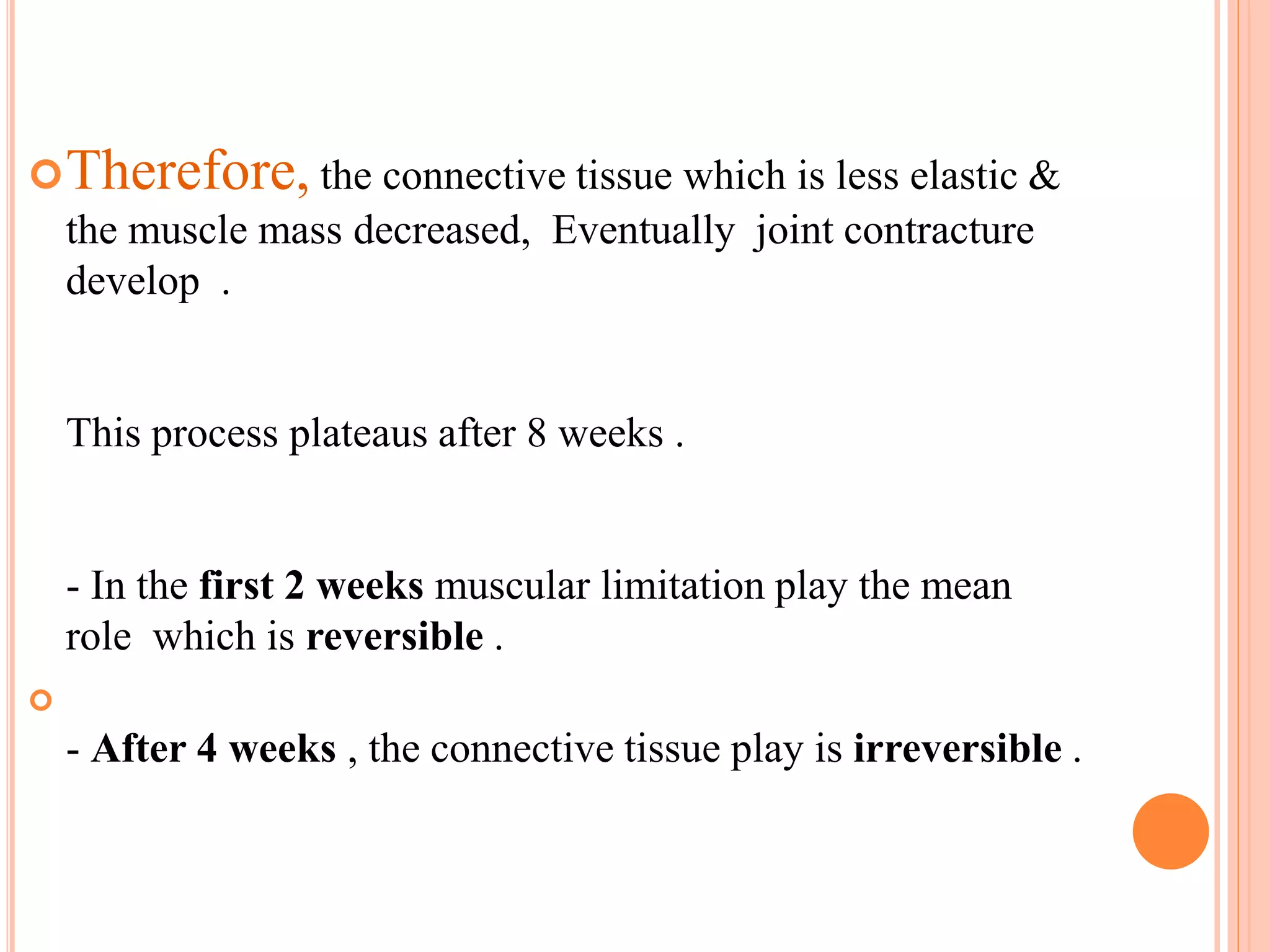 Therefore, the connective tissue which is less elastic &
the muscle mass decreased, Eventually joint contracture
develop .
This process plateaus after 8 weeks .
- In the first 2 weeks muscular limitation play the mean
role which is reversible .

- After 4 weeks , the connective tissue play is irreversible .
 