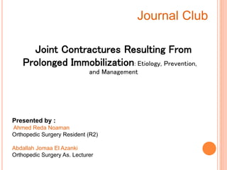 Joint Contractures Resulting From
Prolonged Immobilization: Etiology, Prevention,
and Management
Journal Club
Presented by :
Ahmed Reda Noaman
Orthopedic Surgery Resident (R2)
Abdallah Jomaa El Azanki
Orthopedic Surgery As. Lecturer
 