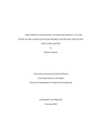 JOINT-SERVICE INTEGRATION: AN ORGANIZATIONAL CULTURE

STUDY OF THE UNITED STATES DEPARTMENT OF DEFENSE VOLUNTARY

                        EDUCATION SYSTEM

                                    by

                            Martin K. Benson




              A Dissertation Presented in Partial Fulfillment

                   of the Requirements for the Degree

          Doctorate of Management in Organizational Leadership




                      UNIVERSITY OF PHOENIX

                             November 2009
 