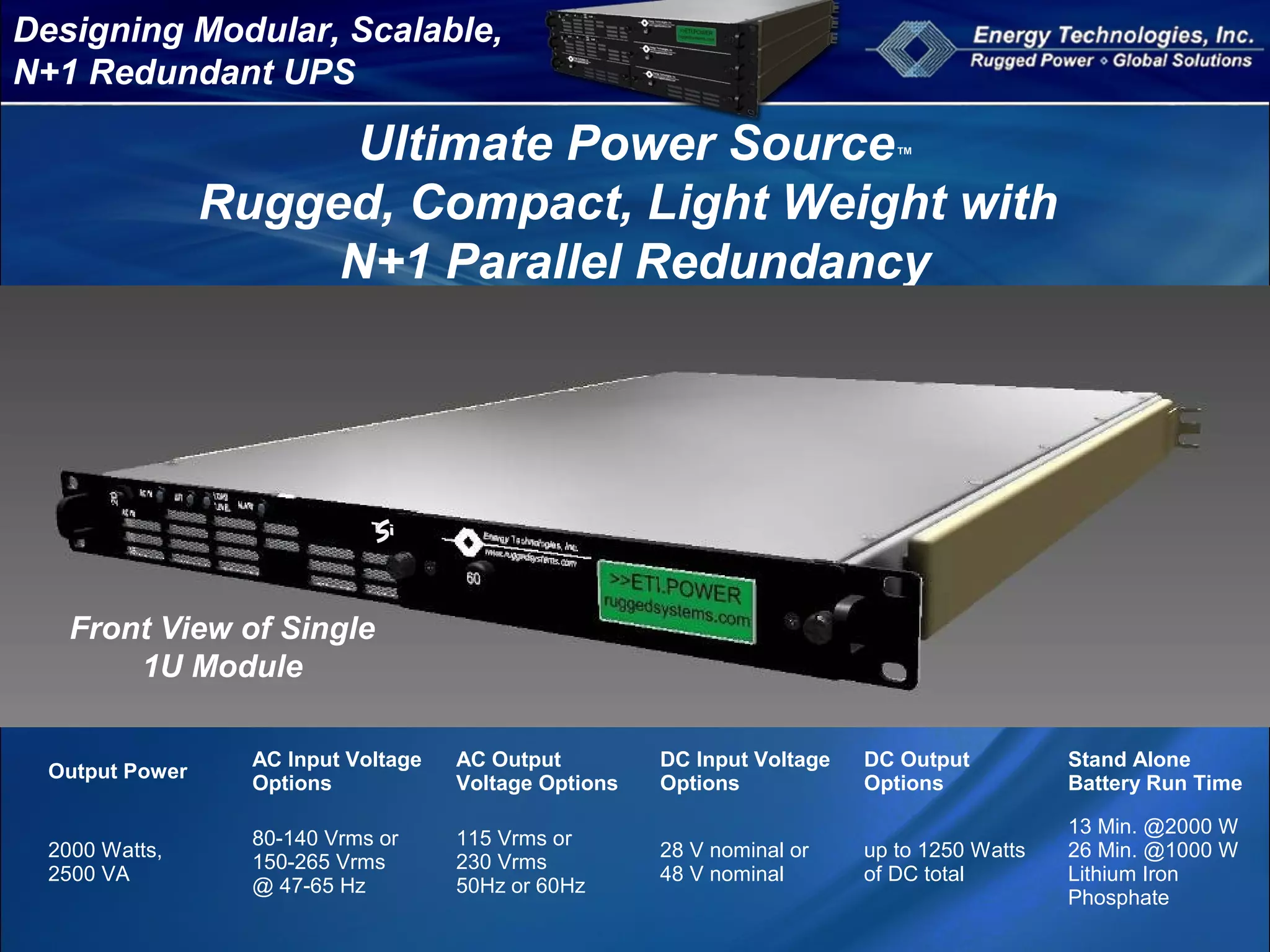 Designing Modular, Scalable,
N+1 Redundant UPS
Ultimate Power Source™
Rugged, Compact, Light Weight with
N+1 Parallel Redundancy
Output Power
AC Input Voltage
Options
AC Output
Voltage Options
DC Input Voltage
Options
DC Output
Options
Stand Alone
Battery Run Time
2000 Watts,
2500 VA
80-140 Vrms or
150-265 Vrms
@ 47-65 Hz
115 Vrms or
230 Vrms
50Hz or 60Hz
28 V nominal or
48 V nominal
up to 1250 Watts
of DC total
13 Min. @2000 W
26 Min. @1000 W
Lithium Iron
Phosphate
Front View of Single
1U Module
 