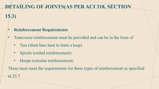 DETAILING OF JOINTS(AS PER ACI 318, SECTION
15.3)
• Reinforcement Requirements
• Transverse reinforcement must be provided and can be in the form of
• Ties (short bars bent to form a loop)
• Spirals (coiled reinforcement)
• Hoops (circular reinforcement)
These must meet the requirements for these types of reinforcement as specified
in 25.7.
 