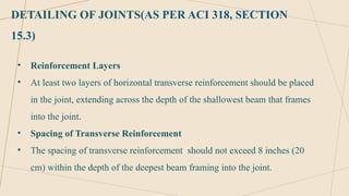 DETAILING OF JOINTS(AS PER ACI 318, SECTION
15.3)
• Reinforcement Layers
• At least two layers of horizontal transverse reinforcement should be placed
in the joint, extending across the depth of the shallowest beam that frames
into the joint.
• Spacing of Transverse Reinforcement
• The spacing of transverse reinforcement should not exceed 8 inches (20
cm) within the depth of the deepest beam framing into the joint.
 