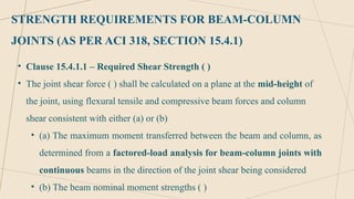 STRENGTH REQUIREMENTS FOR BEAM-COLUMN
JOINTS (AS PER ACI 318, SECTION 15.4.1)
• Clause 15.4.1.1 – Required Shear Strength ( )
• The joint shear force ( ) shall be calculated on a plane at the mid-height of
the joint, using flexural tensile and compressive beam forces and column
shear consistent with either (a) or (b)
• (a) The maximum moment transferred between the beam and column, as
determined from a factored-load analysis for beam-column joints with
continuous beams in the direction of the joint shear being considered
• (b) The beam nominal moment strengths ( )
 
