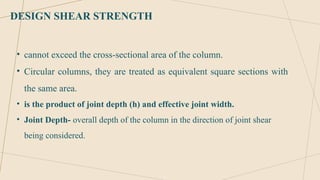 DESIGN SHEAR STRENGTH
• cannot exceed the cross-sectional area of the column.
• Circular columns, they are treated as equivalent square sections with
the same area.
• is the product of joint depth (h) and effective joint width.
• Joint Depth- overall depth of the column in the direction of joint shear
being considered.
 