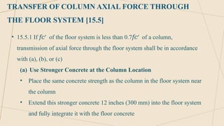TRANSFER OF COLUMN AXIAL FORCE THROUGH
THE FLOOR SYSTEM [15.5]
• 15.5.1 If ′ of the floor system is less than 0.7 ′ of a column,
𝑓𝑐 𝑓𝑐
transmission of axial force through the floor system shall be in accordance
with (a), (b), or (c)
(a) Use Stronger Concrete at the Column Location
• Place the same concrete strength as the column in the floor system near
the column
• Extend this stronger concrete 12 inches (300 mm) into the floor system
and fully integrate it with the floor concrete
 