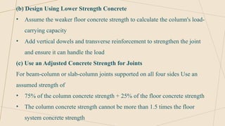 (b) Design Using Lower Strength Concrete
• Assume the weaker floor concrete strength to calculate the column's load-
carrying capacity
• Add vertical dowels and transverse reinforcement to strengthen the joint
and ensure it can handle the load
(c) Use an Adjusted Concrete Strength for Joints
For beam-column or slab-column joints supported on all four sides Use an
assumed strength of
• 75% of the column concrete strength + 25% of the floor concrete strength
• The column concrete strength cannot be more than 1.5 times the floor
system concrete strength
 