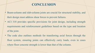 CONCLUSION
• Beam-column and slab-column joints are crucial for structural stability, and
their design must address shear forces to prevent failures.
• ACI 318 provides specific provisions for joint design, including strength
requirements and reinforcement guidelines based on the type and location
of the joint.
• The code also outlines methods for transferring axial forces through the
floor system, ensuring joints can effectively carry loads, even in cases
where floor concrete strength is lower than that of the column.
 
