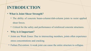 INTRODUCTION
• What is Joint Shear Strength?
• The ability of concrete beam-column/slab-column joints to resist applied
shear forces.
• Critical for the safety and performance of reinforced concrete structures.
• Why is it Important?
• Joints are Weak Zones: Due to intersecting members, joints often experience
stress concentrations and cracking.
• Failure Prevention: A weak joint can cause the entire structure to collapse.
 