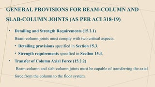 GENERAL PROVISIONS FOR BEAM-COLUMN AND
SLAB-COLUMN JOINTS (AS PER ACI 318-19)
• Detailing and Strength Requirements (15.2.1)
Beam-column joints must comply with two critical aspects:
• Detailing provisions specified in Section 15.3.
• Strength requirements specified in Section 15.4.
• Transfer of Column Axial Force (15.2.2)
Beam-column and slab-column joints must be capable of transferring the axial
force from the column to the floor system.
 