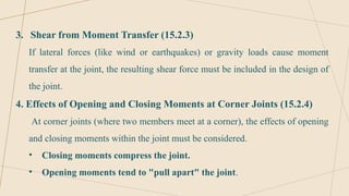 3. Shear from Moment Transfer (15.2.3)
If lateral forces (like wind or earthquakes) or gravity loads cause moment
transfer at the joint, the resulting shear force must be included in the design of
the joint.
4. Effects of Opening and Closing Moments at Corner Joints (15.2.4)
At corner joints (where two members meet at a corner), the effects of opening
and closing moments within the joint must be considered.
• Closing moments compress the joint.
• Opening moments tend to "pull apart" the joint.
 