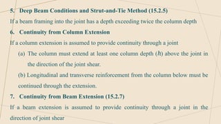 5. Deep Beam Conditions and Strut-and-Tie Method (15.2.5)
If a beam framing into the joint has a depth exceeding twice the column depth
6. Continuity from Column Extension
If a column extension is assumed to provide continuity through a joint
(a) The column must extend at least one column depth ( ) above the joint in
ℎ
the direction of the joint shear.
(b) Longitudinal and transverse reinforcement from the column below must be
continued through the extension.
7. Continuity from Beam Extension (15.2.7)
If a beam extension is assumed to provide continuity through a joint in the
direction of joint shear
 