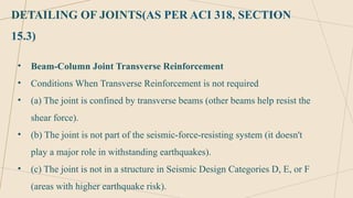 DETAILING OF JOINTS(AS PER ACI 318, SECTION
15.3)
• Beam-Column Joint Transverse Reinforcement
• Conditions When Transverse Reinforcement is not required
• (a) The joint is confined by transverse beams (other beams help resist the
shear force).
• (b) The joint is not part of the seismic-force-resisting system (it doesn't
play a major role in withstanding earthquakes).
• (c) The joint is not in a structure in Seismic Design Categories D, E, or F
(areas with higher earthquake risk).
 