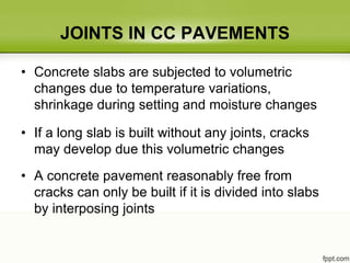 JOINTS IN CC PAVEMENTS
• Concrete slabs are subjected to volumetric
changes due to temperature variations,
shrinkage during setting and moisture changes
• If a long slab is built without any joints, cracks
may develop due this volumetric changes
• A concrete pavement reasonably free from
cracks can only be built if it is divided into slabs
by interposing joints
 
