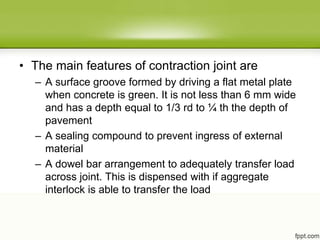 • The main features of contraction joint are
– A surface groove formed by driving a flat metal plate
when concrete is green. It is not less than 6 mm wide
and has a depth equal to 1/3 rd to ¼ th the depth of
pavement
– A sealing compound to prevent ingress of external
material
– A dowel bar arrangement to adequately transfer load
across joint. This is dispensed with if aggregate
interlock is able to transfer the load
 