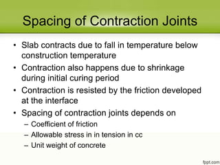 Spacing of Contraction Joints
• Slab contracts due to fall in temperature below
construction temperature
• Contraction also happens due to shrinkage
during initial curing period
• Contraction is resisted by the friction developed
at the interface
• Spacing of contraction joints depends on
– Coefficient of friction
– Allowable stress in in tension in cc
– Unit weight of concrete
 