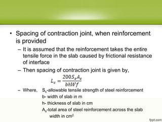 • Spacing of contraction joint, when reinforcement
is provided
– It is assumed that the reinforcement takes the entire
tensile force in the slab caused by frictional resistance
of interface
– Then spacing of contraction joint is given by,
– Where, Ss-allowable tensile strength of steel reinforcement
b- width of slab in m
h- thickness of slab in cm
As-total area of steel reinforcement across the slab
width in cm2
 