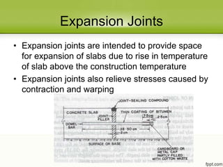 Expansion Joints
• Expansion joints are intended to provide space
for expansion of slabs due to rise in temperature
of slab above the construction temperature
• Expansion joints also relieve stresses caused by
contraction and warping
 