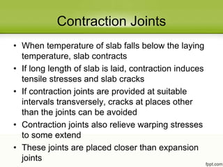 Contraction Joints
• When temperature of slab falls below the laying
temperature, slab contracts
• If long length of slab is laid, contraction induces
tensile stresses and slab cracks
• If contraction joints are provided at suitable
intervals transversely, cracks at places other
than the joints can be avoided
• Contraction joints also relieve warping stresses
to some extend
• These joints are placed closer than expansion
joints
 