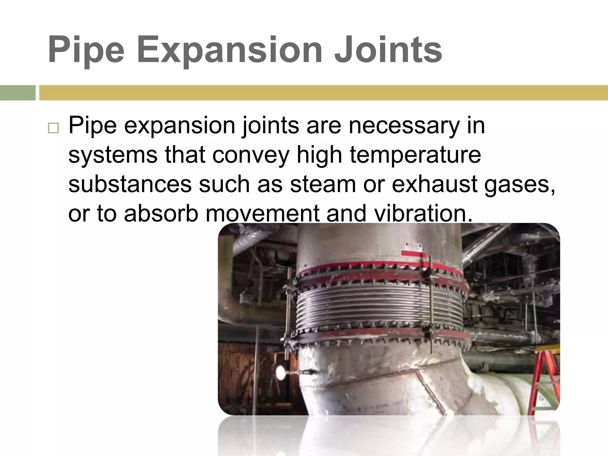 Pipe Expansion Joints
 Pipe expansion joints are necessary in
systems that convey high temperature
substances such as steam or exhaust gases,
or to absorb movement and vibration.
 