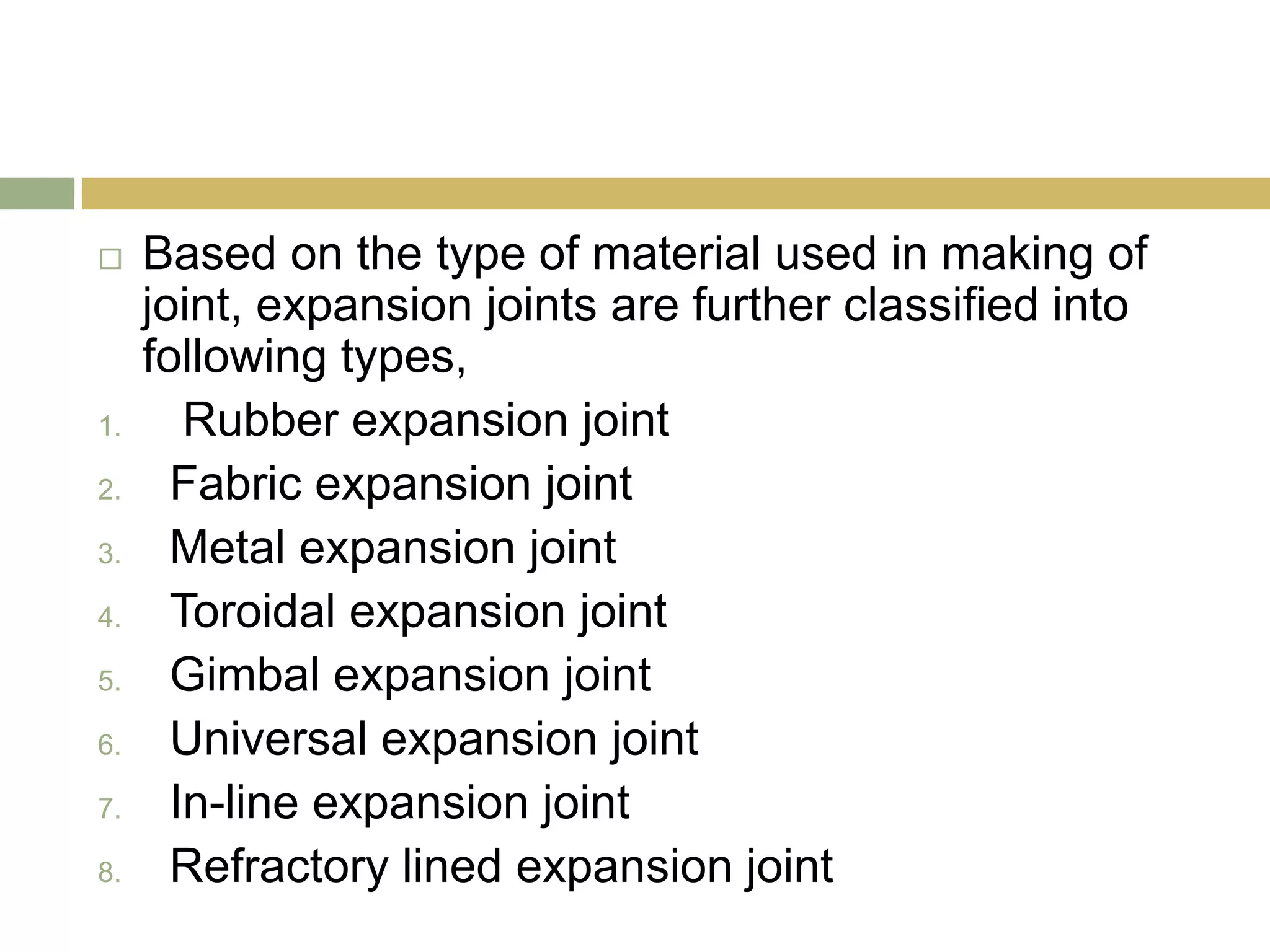  Based on the type of material used in making of
joint, expansion joints are further classified into
following types,
1. Rubber expansion joint
2. Fabric expansion joint
3. Metal expansion joint
4. Toroidal expansion joint
5. Gimbal expansion joint
6. Universal expansion joint
7. In-line expansion joint
8. Refractory lined expansion joint
 