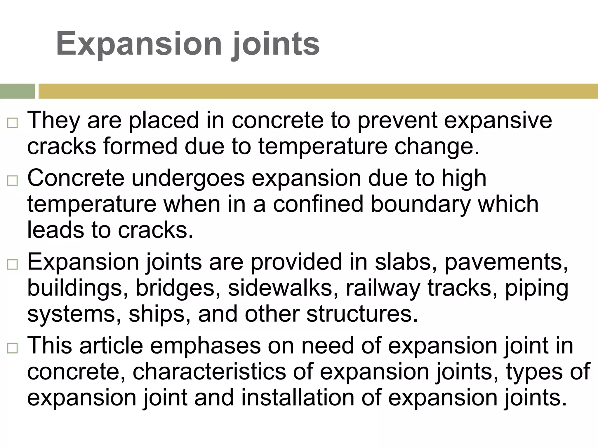 Expansion joints
 They are placed in concrete to prevent expansive
cracks formed due to temperature change.
 Concrete undergoes expansion due to high
temperature when in a confined boundary which
leads to cracks.
 Expansion joints are provided in slabs, pavements,
buildings, bridges, sidewalks, railway tracks, piping
systems, ships, and other structures.
 This article emphases on need of expansion joint in
concrete, characteristics of expansion joints, types of
expansion joint and installation of expansion joints.
 