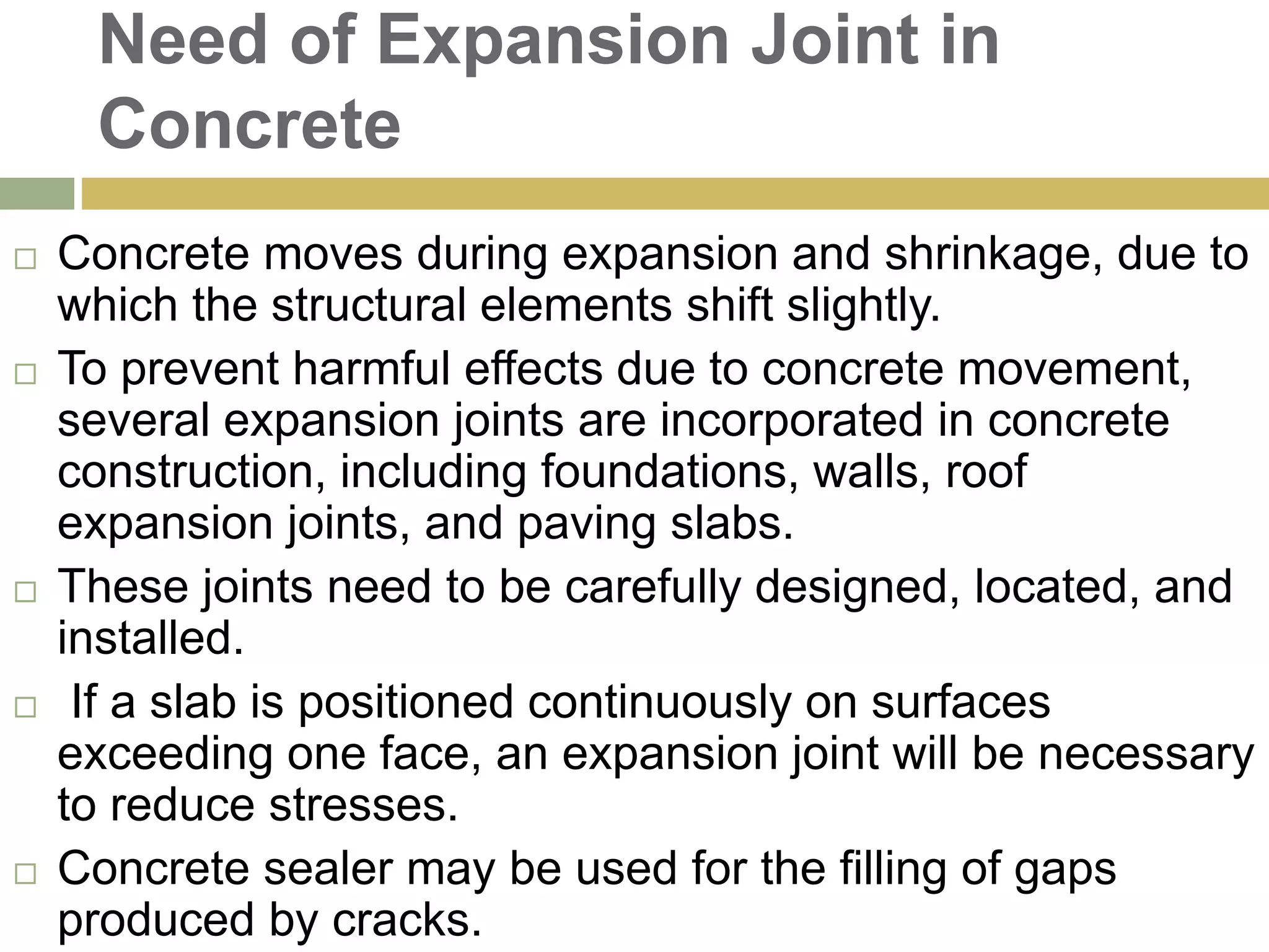 Need of Expansion Joint in
Concrete
 Concrete moves during expansion and shrinkage, due to
which the structural elements shift slightly.
 To prevent harmful effects due to concrete movement,
several expansion joints are incorporated in concrete
construction, including foundations, walls, roof
expansion joints, and paving slabs.
 These joints need to be carefully designed, located, and
installed.
 If a slab is positioned continuously on surfaces
exceeding one face, an expansion joint will be necessary
to reduce stresses.
 Concrete sealer may be used for the filling of gaps
produced by cracks.
 