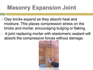 Masonry Expansion Joint
 Clay bricks expand as they absorb heat and
moisture. This places compression stress on the
bricks and mortar, encouraging bulging or flaking.
 A joint replacing mortar with elastomeric sealant will
absorb the compressive forces without damage.
 