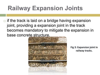 Railway Expansion Joints
 if the track is laid on a bridge having expansion
joint, providing a expansion joint in the track
becomes mandatory to mitigate the expansion in
base concrete structure.
Fig 3: Expansion joint in
railway tracks.
 
