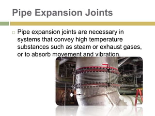 Pipe Expansion Joints
 Pipe expansion joints are necessary in
systems that convey high temperature
substances such as steam or exhaust gases,
or to absorb movement and vibration.
 