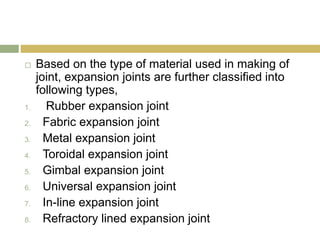 Based on the type of material used in making of
joint, expansion joints are further classified into
following types,
1. Rubber expansion joint
2. Fabric expansion joint
3. Metal expansion joint
4. Toroidal expansion joint
5. Gimbal expansion joint
6. Universal expansion joint
7. In-line expansion joint
8. Refractory lined expansion joint
 