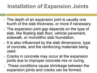 Installation of Expansion Joints
 The depth of an expansion joint is usually one
fourth of the slab thickness, or more if necessary.
 The expansion joint gap depends on the type of
slab, like floating slab floor, vehicle pavement,
sidewalk, or monolithic slab foundation.
 It is also influenced by the slab dimensions, type
of concrete, and the reinforcing materials being
used.
 Cracks in concrete may occur at the expansion
joints due to improper concrete mix or curing.
 These conditions cause shrinkage between the
expansion joints and cracks can be formed.
 