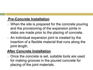 Pre-Concrete Installation
 When the site is prepared for the concrete pouring
and the provisioning of the expansion joints in
slabs are made prior to the placing of concrete.
 An individual expansion joint is created by the
insertion of a flexible material that runs along the
joint length.
After Concrete Installation
 Once the concrete is set, suitable tools are used
for making grooves in the poured concrete for
placing of the joint materials.
 