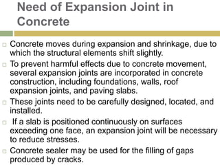 Need of Expansion Joint in
Concrete
 Concrete moves during expansion and shrinkage, due to
which the structural elements shift slightly.
 To prevent harmful effects due to concrete movement,
several expansion joints are incorporated in concrete
construction, including foundations, walls, roof
expansion joints, and paving slabs.
 These joints need to be carefully designed, located, and
installed.
 If a slab is positioned continuously on surfaces
exceeding one face, an expansion joint will be necessary
to reduce stresses.
 Concrete sealer may be used for the filling of gaps
produced by cracks.
 