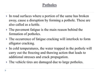Potholes
 In road surfaces where a portion of the same has broken
away, cause a disruption by forming a pothole. These are
also called as a kettle.
 The pavement fatigue is the main reason behind the
formation of potholes.
 The occurrence of fatigue cracking will interlock to form
alligator cracking.
 In cold temperatures, the water trapped in the pothole will
carry out the freezing and thawing action that leads to
additional stresses and crack propagation.
 The vehicle tires are damaged due to large potholes.
 