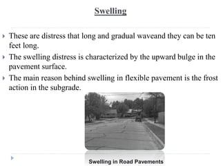 Swelling
 These are distress that long and gradual waveand they can be ten
feet long.
 The swelling distress is characterized by the upward bulge in the
pavement surface.
 The main reason behind swelling in flexible pavement is the frost
action in the subgrade.
Swelling in Road Pavements
 
