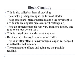 Block Cracking
 This is also called as thermal cracking.
 The cracking is happening in the form of blocks.
 These cracks are interconnected making the pavement to
divide into rectangular pieces (almost rectangular).
 The size of each rectangle may vary from one foot by one
foot to ten foot by ten foot.
 This is spread over a wide pavement area.
 But these are observed in areas of no traffic.
 This is an after effect of environmental exposure, hence it
is called thermal cracking.
 The temperature effects and aging are the possible
reasons.
 