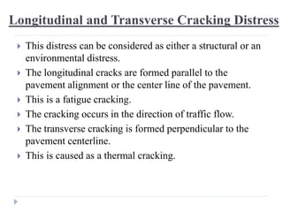 Longitudinal and Transverse Cracking Distress
 This distress can be considered as either a structural or an
environmental distress.
 The longitudinal cracks are formed parallel to the
pavement alignment or the center line of the pavement.
 This is a fatigue cracking.
 The cracking occurs in the direction of traffic flow.
 The transverse cracking is formed perpendicular to the
pavement centerline.
 This is caused as a thermal cracking.
 
