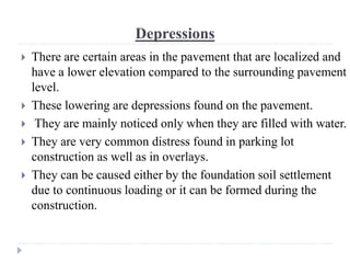 Depressions
 There are certain areas in the pavement that are localized and
have a lower elevation compared to the surrounding pavement
level.
 These lowering are depressions found on the pavement.
 They are mainly noticed only when they are filled with water.
 They are very common distress found in parking lot
construction as well as in overlays.
 They can be caused either by the foundation soil settlement
due to continuous loading or it can be formed during the
construction.
 