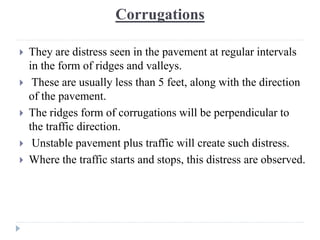 Corrugations
 They are distress seen in the pavement at regular intervals
in the form of ridges and valleys.
 These are usually less than 5 feet, along with the direction
of the pavement.
 The ridges form of corrugations will be perpendicular to
the traffic direction.
 Unstable pavement plus traffic will create such distress.
 Where the traffic starts and stops, this distress are observed.
 