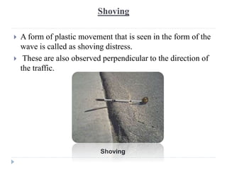 Shoving
 A form of plastic movement that is seen in the form of the
wave is called as shoving distress.
 These are also observed perpendicular to the direction of
the traffic.
Shoving
 