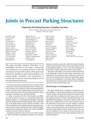 PCI COMMITTEE rEPOrT




Joints in Precast Parking Structures
                            Prepared by the Parking Structures Committee Fast Team
                                        Harry A. Gleich†, Parking Structures Committee Chair
                                                     William F. McCann*, Editor


Kenneth C. Baur                   Michael W. Lee†                    John A. Tanner                   Paul I. Lew
J. Edward Britt                   William Adrian Lovell Jr.          Mike Wagner†                     Christopher Long†
Kip Bryan*                        Charles Magnesio*                  Ted Wolfsthal                    Charles Lowe
David Chapin†                     Donald R. Monahan                  Jason J. Krohn                   Erich Martz
Terry Chung                       David Monroe†                      Roland Diaz                      William F. McCann*
Larry D. Church                   Todd M. Neal*                      Chris Ray†                       Brian Miller
Ned M. Cleland†                   Peter Needham                      Dusty E. Andrews                 Frank A. Nadeau*
Suresh S. Gami*                   R. W. Ted O’Shea                   James P. Andazola†               Wen S. Tsau
Mohammad S. Habib†                Rick Lee Ostgard*                  Timothy Breen*                   Carl H. Walker
Robert D. Hyland*                 Predrag L. Popovic                 Jeffrey R. Carlson               Jeff Woodruff
Phillip J. Iverson*               Joey Rowland†                      Skip Francies                    Tom Zuppa*
Matthew J. Jobin                  Raymond A. Schlitt                 James L. Getaz III†              *
                                                                                                          fast team members
L. S. (Paul) Johal                Gerald M. Sermersheim*             Mark Grundmann*                  †
                                                                                                          other contributors to the final paper
Neil A. Kazen*                    Edith G. Smith†                    John Jacobsen†
Walter Korkosz*                   L. B. Tangirala                    Jeff Lepard


                                                                     the precast concrete erector, the welder, the concrete finisher,
This paper provides essential information to all                     and the sealant contractor. With so many individuals involved
stakeholders involved in the design, construction,                   in this important detail, it is easy to see that coordination of
and maintenance of a parking structure so that the                   their efforts is vital to achieving a leak-free final product.
investment involved in the facility will be optimized.                  The intent of this paper is to provide essential information
Specifically, guidelines and recommendations con-                    to all stakeholders involved in the design, construction, and
                                                                     maintenance of a parking structure so that the investment in-
cerning design, installation, and maintenance of
                                                                     volved in the facility will be optimized. Specifically, guide-
sealant joints in precast concrete parking structures                lines and recommendations concerning design, installation,
are presented and discussed.                                         and maintenance of sealant joints in precast concrete parking
                                                                     structures are presented and discussed.
   For many years, precast concrete has been a mainstay in the
construction of aboveground parking structures. Precast con-         What This Paper Is Not Designed to Do
crete structures are economical, can be constructed relatively
quickly, and make use of in-plant quality control processes to          This paper should not be considered an authoritative de-
ensure consistency in the concrete material properties, curing       sign handbook or specification, though it contains elements
procedures, and dimensions of the final product.                     of both. Design and specification documents contain many
   In order to maximize the life of the structure and affirm         more facets than are addressed in this space and are activi-
the value of precast concrete as a construction material for         ties typically reserved to licensed design professionals with
parking structures, it is critical that all potentially vulnerable   appropriate field experience. Our hope is that the readers will
points be engineered and installed properly. This is especially      take away an appreciation for the critical activities that go
true at the joints between precast concrete members. Joint           into delivering on the precast concrete industry’s promise
failure is perhaps the most significant repair and maintenance       to the owners and designers of parking structures and con-
issue in precast concrete parking structures. Without properly       centrate on ensuring from the outset that those activities are
designed and installed joint sealants, the inherent durability       performed to the highest possible standard. Only in this way
of precast concrete will not be realized.                            can the confidence of our clients be secured and the value
   A properly sealed joint is the result of successful execution     proposition of precast concrete in this important market seg-
by many individuals, including the designer, the precaster,          ment be reinforced.

124                                                                                                                           PCI JOURNAL
 
