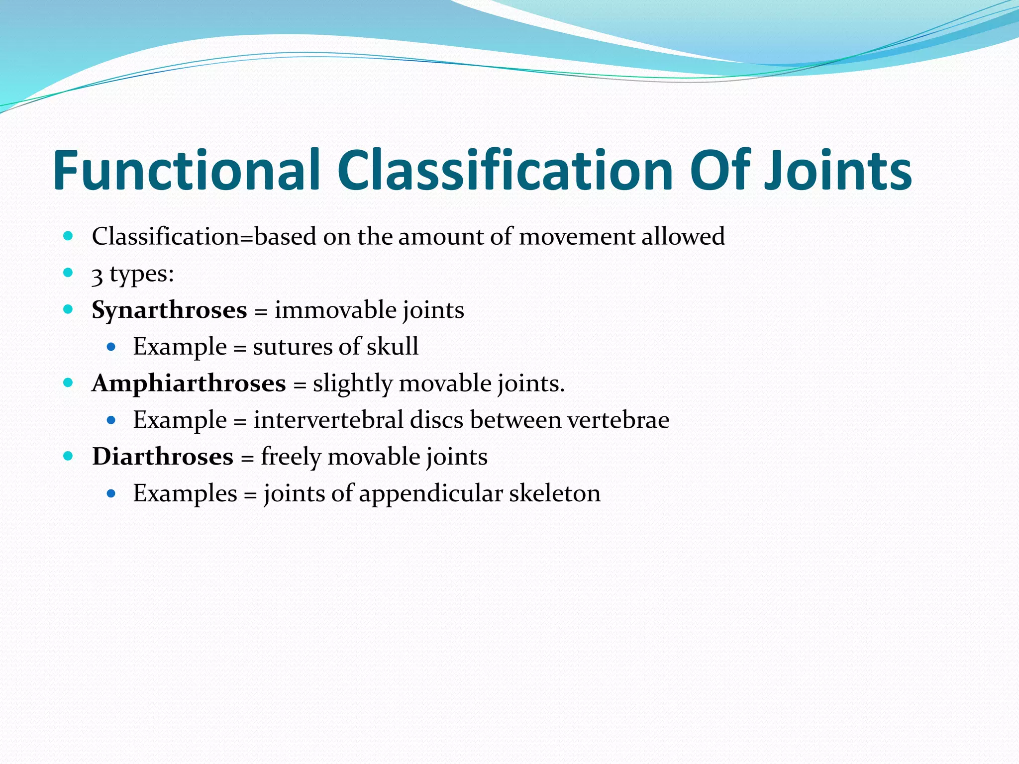 Functional Classification Of Joints
 Classification=based on the amount of movement allowed
 3 types:
 Synarthroses = immovable joints
 Example = sutures of skull
 Amphiarthroses = slightly movable joints.
 Example = intervertebral discs between vertebrae
 Diarthroses = freely movable joints
 Examples = joints of appendicular skeleton
 