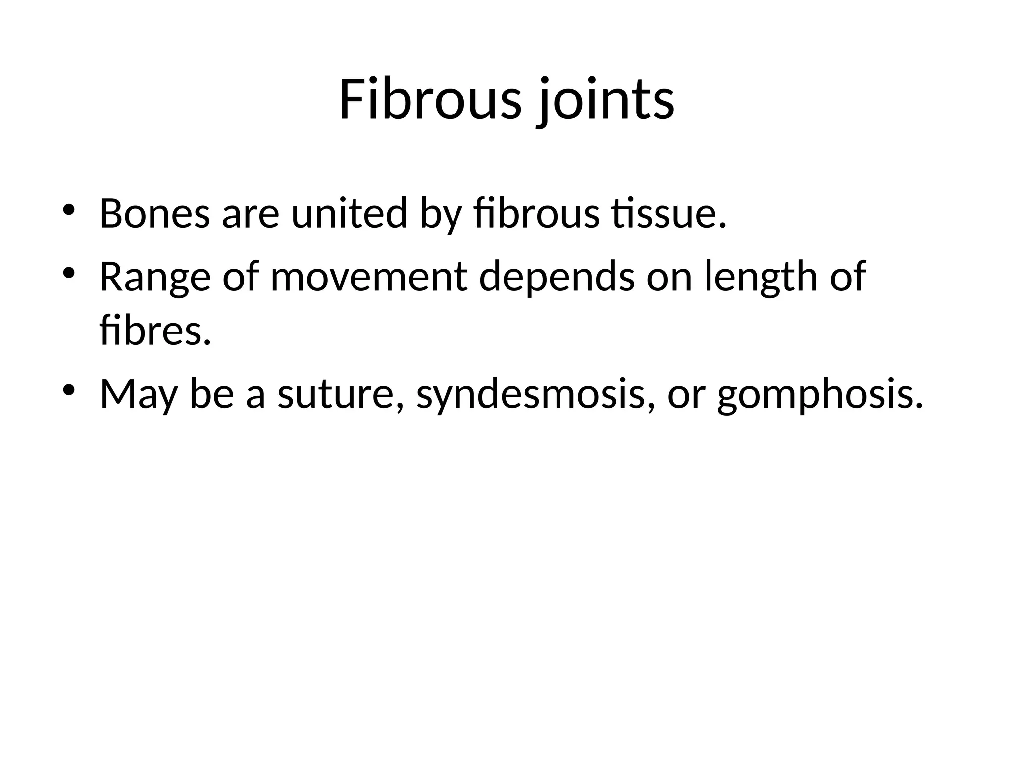 Fibrous joints
• Bones are united by fibrous tissue.
• Range of movement depends on length of
fibres.
• May be a suture, syndesmosis, or gomphosis.
 